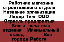 Работник магазина строительного отдела › Название организации ­ Лидер Тим, ООО › Отрасль предприятия ­ Книги, печатные издания › Минимальный оклад ­ 23 000 - Все города Работа » Вакансии   . Алтайский край,Алейск г.